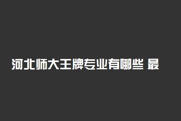 河北师大王牌专业有哪些 最好的专业排名