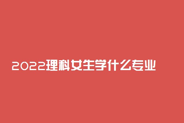 2022理科女生学什么专业好 适合的专业有哪些