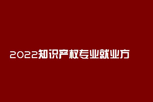 2022知识产权专业就业方向及就业前景怎么样