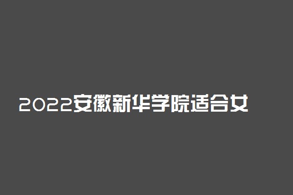 2022安徽新华学院适合女生的专业有哪些 什么专业好就业