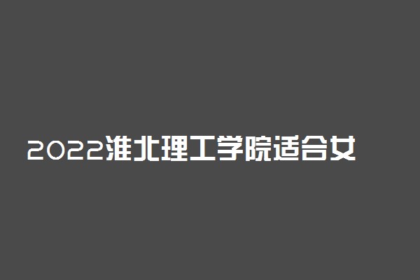 2022淮北理工学院适合女生的专业有哪些 什么专业好就业