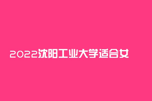 2022沈阳工业大学适合女生的专业有哪些 什么专业好就业