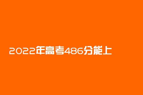 2022年高考486分能上哪些大学 486分能报什么本科学校