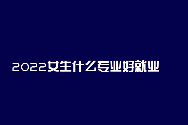 2022女生什么专业好就业 哪些专业就业率高