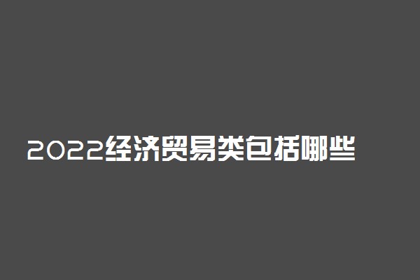 2022经济贸易类包括哪些专业 都有什么专业