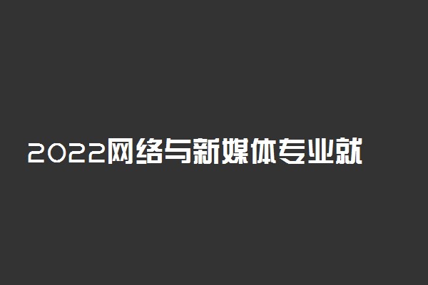 2022网络与新媒体专业就业方向及职业定位