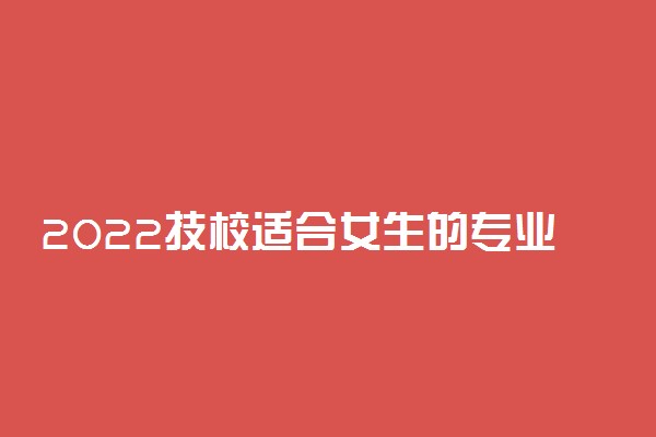 2022技校适合女生的专业有哪些 什么专业最好就业