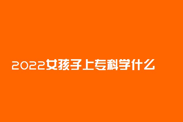 2022女孩子上专科学什么专业好 专科哪些专业适合女孩子学习