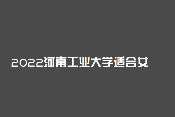 2022河南工业大学适合女生的专业有哪些 什么专业好就业