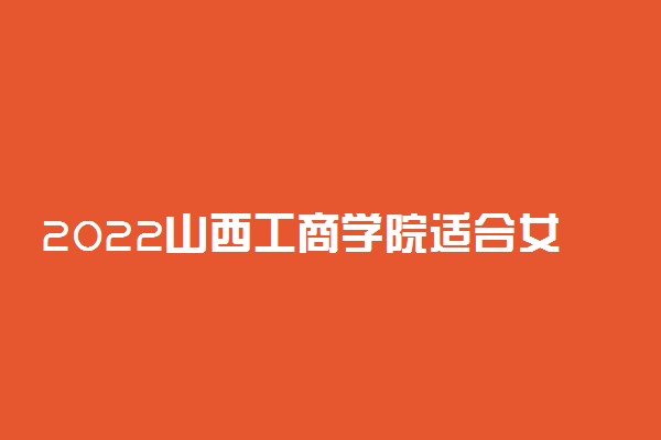 2022山西工商学院适合女生的专业有哪些 什么专业好就业