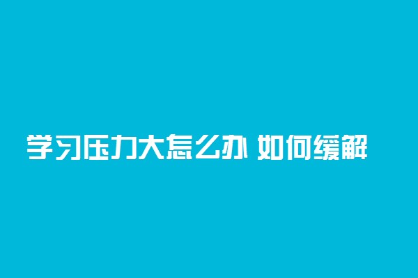 学习压力大怎么办 如何缓解学生的学习压力