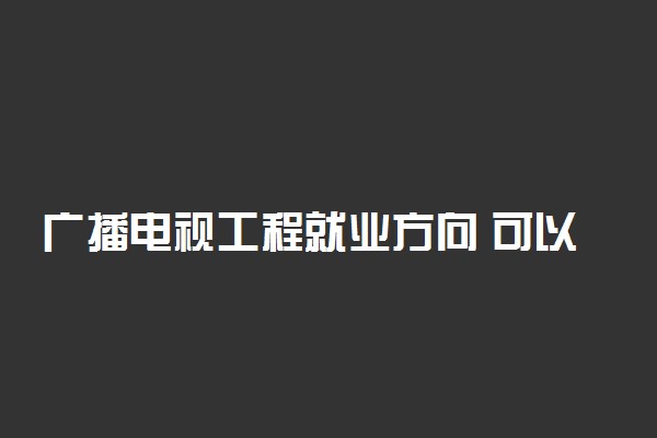 广播电视工程就业方向 可以从事哪些工作