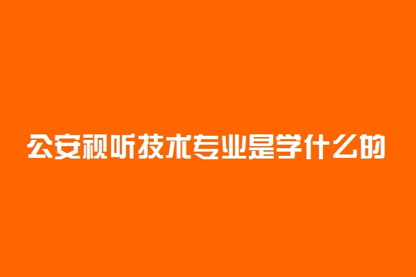 公安视听技术专业是学什么的 课程有什么