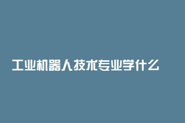 工业机器人技术专业学什么 主要课程有哪些