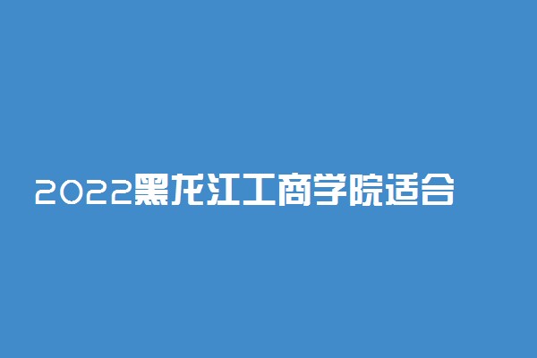 2022黑龙江工商学院适合女生的专业有哪些 什么专业好就业