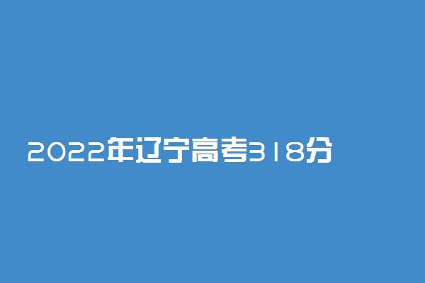 2022年辽宁高考318分能报什么大学 318分能上哪些院校