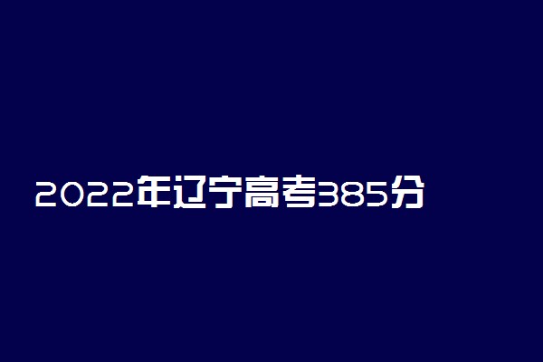 2022年辽宁高考385分能报什么大学 385分能上哪些院校