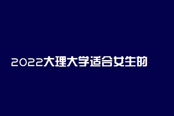 2022大理大学适合女生的专业有哪些 什么专业好就业