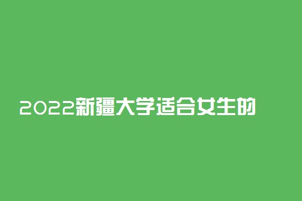 2022新疆大学适合女生的专业有哪些 什么专业好就业