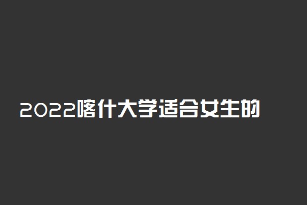 2022喀什大学适合女生的专业有哪些 什么专业好就业