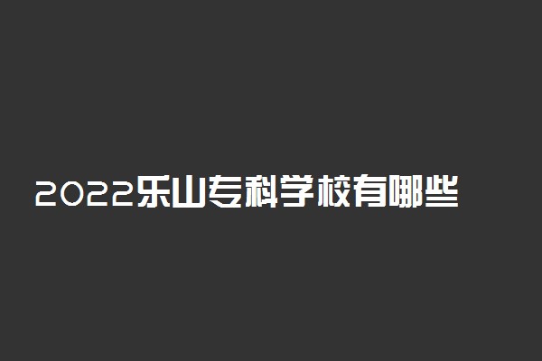 2022乐山专科学校有哪些 最好的高职院校名单