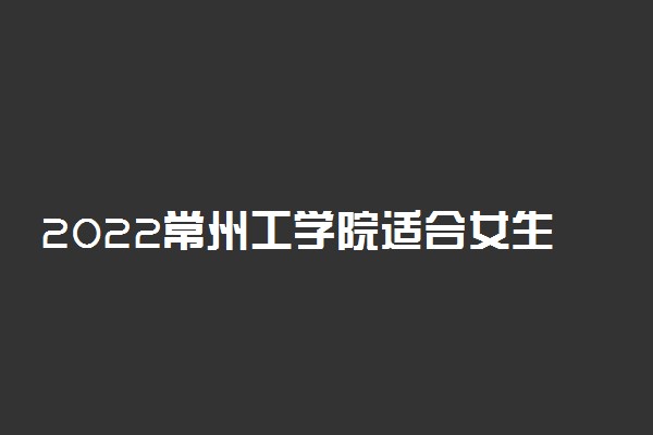 2022常州工学院适合女生的专业有哪些 什么专业好就业