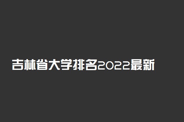 吉林省大学排名2022最新排名