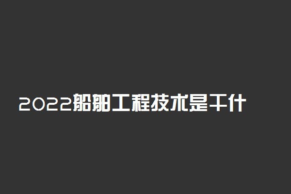 2022船舶工程技术是干什么的 就业前景如何