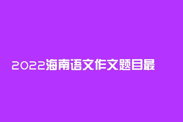 2022海南语文作文题目最新预测 可能考的热点话题