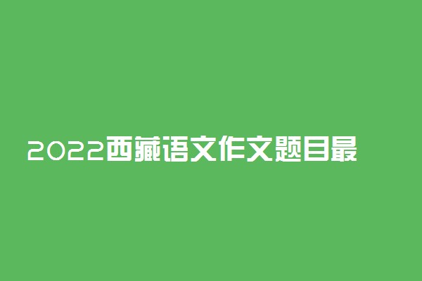 2022西藏语文作文题目最新预测 可能考的热点话题