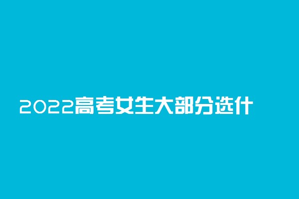 2022高考女生大部分选什么专业 适合女孩报考的专业