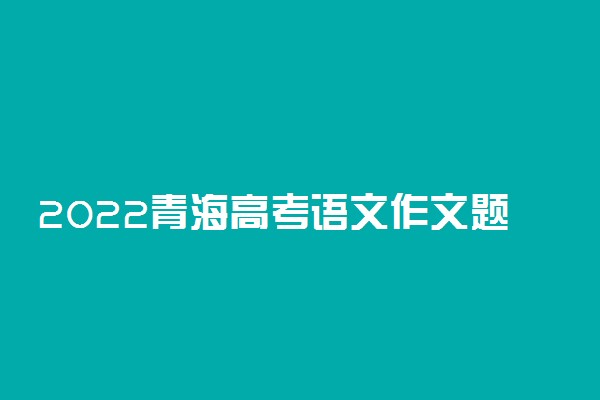 2022青海高考语文作文题目最新预测 可能考的热点话题
