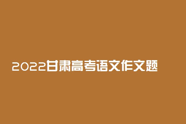 2022甘肃高考语文作文题目最新预测 可能考的热点话题