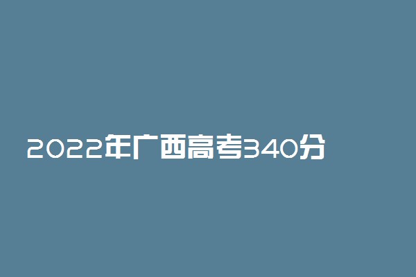 2022年广西高考340分能报什么大学 340分能上哪些院校