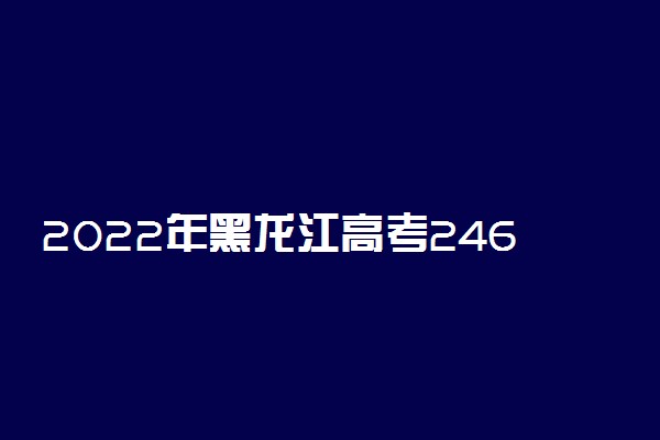 2022年黑龙江高考246分能报什么大学 246分能上哪些院校