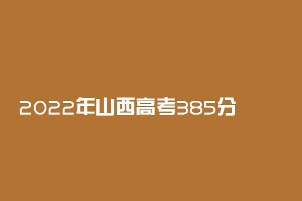 2022年山西高考385分能报什么大学 385分能上哪些院校