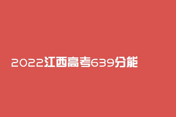 2022江西高考639分能报什么大学 639分能上哪些院校