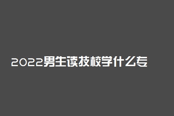 2022男生读技校学什么专业好 男生技校学什么最挣钱