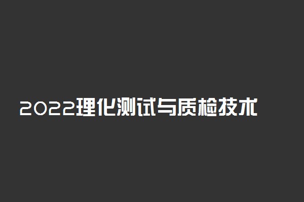 2022理化测试与质检技术专业大学排名最新 高职专科学校哪个好