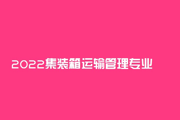 2022集装箱运输管理专业大学排名最新 高职专科学校哪个好