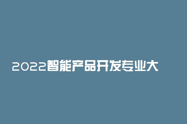 2022智能产品开发专业大学排名最新 高职专科学校哪个好