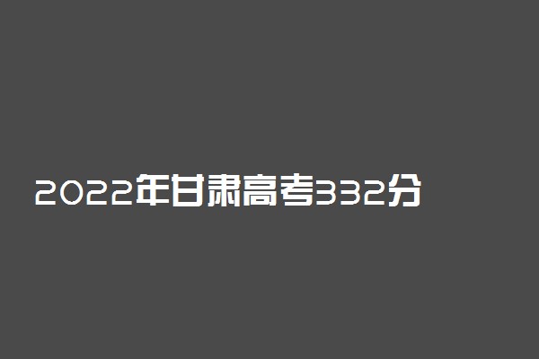 2022年甘肃高考332分能报什么大学 332分能上哪些院校