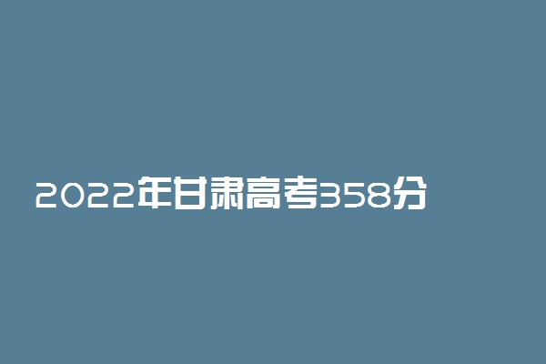 2022年甘肃高考358分能报什么大学 358分能上哪些院校