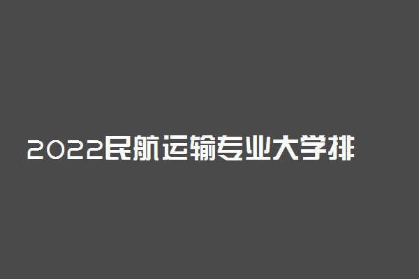 2022民航运输专业大学排名最新 高职专科学校哪个好