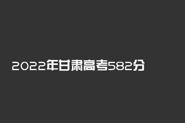 2022年甘肃高考582分能报什么大学 582分能上哪些院校