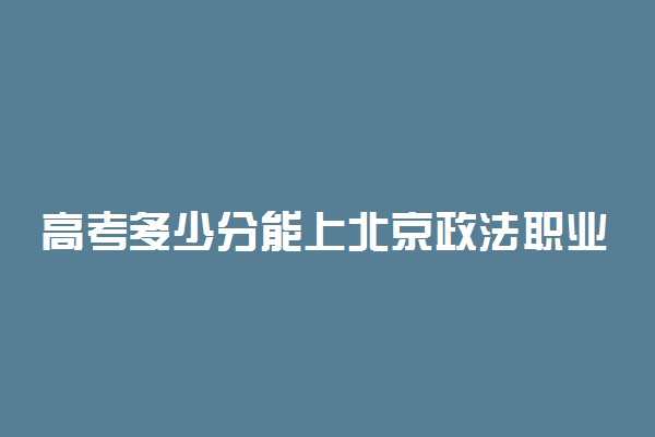 高考多少分能上北京政法职业学院 2021录取分数线是多少