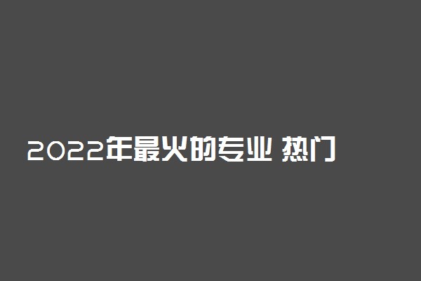 2022年最火的专业 热门专业有哪些