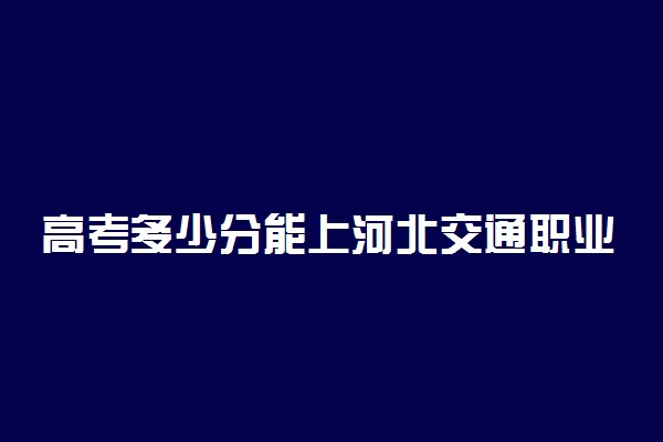 高考多少分能上河北交通职业技术学院 2021录取分数线是多少