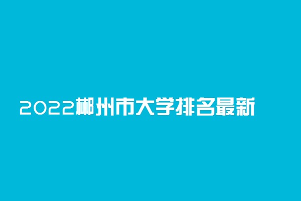 2022郴州市大学排名最新 好的高校有哪些