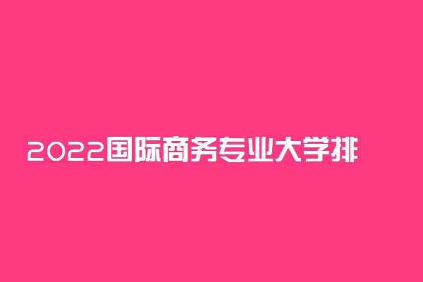 2022国际商务专业大学排名最新 高职专科学校哪个好